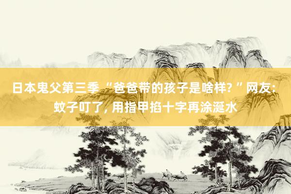 日本鬼父第三季 “爸爸带的孩子是啥样? ”网友: 蚊子叮了， 用指甲掐十字再涂涎水