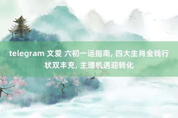 telegram 文爱 六初一运指南， 四大生肖金钱行状双丰充， 主理机遇迎转化