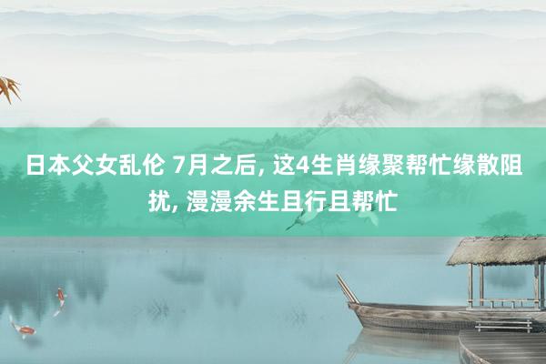 日本父女乱伦 7月之后， 这4生肖缘聚帮忙缘散阻扰， 漫漫余生且行且帮忙