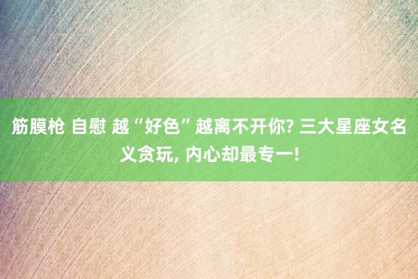 筋膜枪 自慰 越“好色”越离不开你? 三大星座女名义贪玩， 内心却最专一!