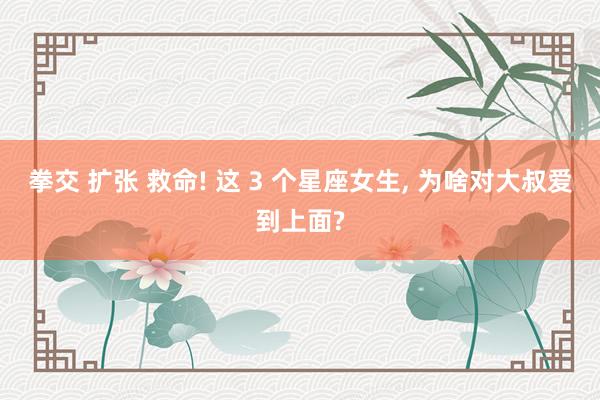 拳交 扩张 救命! 这 3 个星座女生， 为啥对大叔爱到上面?