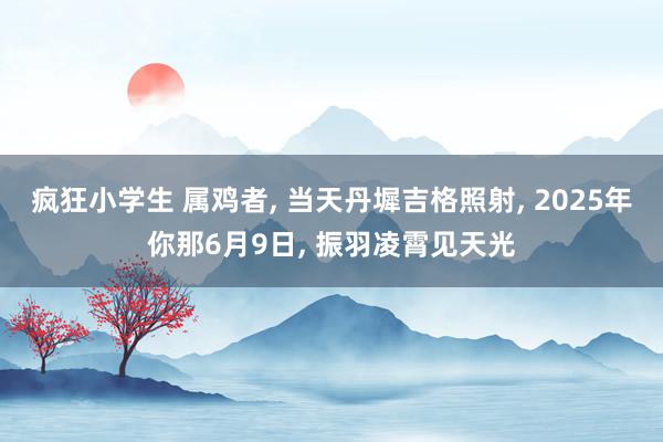 疯狂小学生 属鸡者， 当天丹墀吉格照射， 2025年你那6月9日， 振羽凌霄见天光