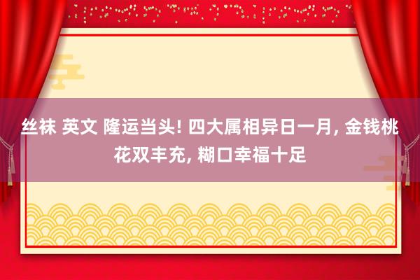 丝袜 英文 隆运当头! 四大属相异日一月， 金钱桃花双丰充， 糊口幸福十足