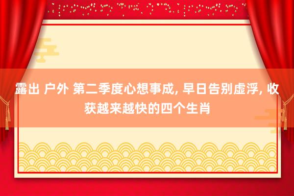 露出 户外 第二季度心想事成， 早日告别虚浮， 收获越来越快的四个生肖
