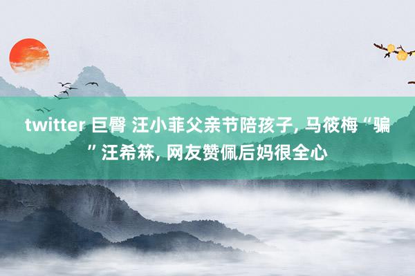 twitter 巨臀 汪小菲父亲节陪孩子， 马筱梅“骗”汪希箖， 网友赞佩后妈很全心