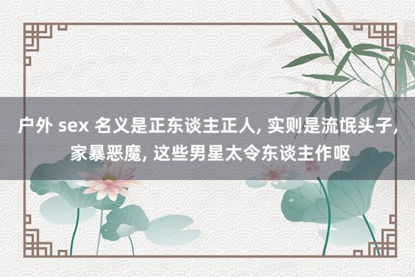 户外 sex 名义是正东谈主正人， 实则是流氓头子， 家暴恶魔， 这些男星太令东谈主作呕
