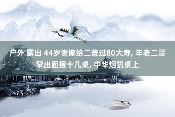 户外 露出 44岁谢娜给二爸过80大寿， 年老二哥罕出面摆十几桌， 中华烟扔桌上