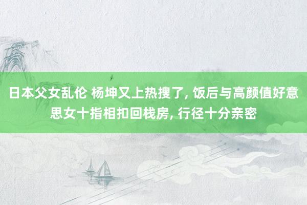 日本父女乱伦 杨坤又上热搜了， 饭后与高颜值好意思女十指相扣回栈房， 行径十分亲密