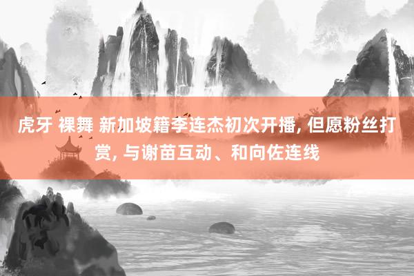虎牙 裸舞 新加坡籍李连杰初次开播， 但愿粉丝打赏， 与谢苗互动、和向佐连线