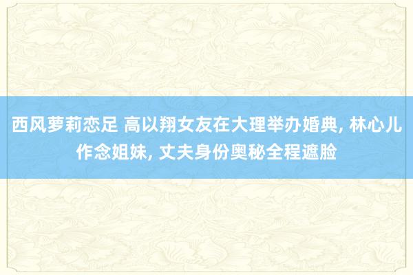 西风萝莉恋足 高以翔女友在大理举办婚典， 林心儿作念姐妹， 丈夫身份奥秘全程遮脸