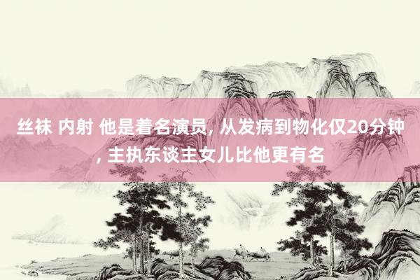 丝袜 内射 他是着名演员， 从发病到物化仅20分钟， 主执东谈主女儿比他更有名