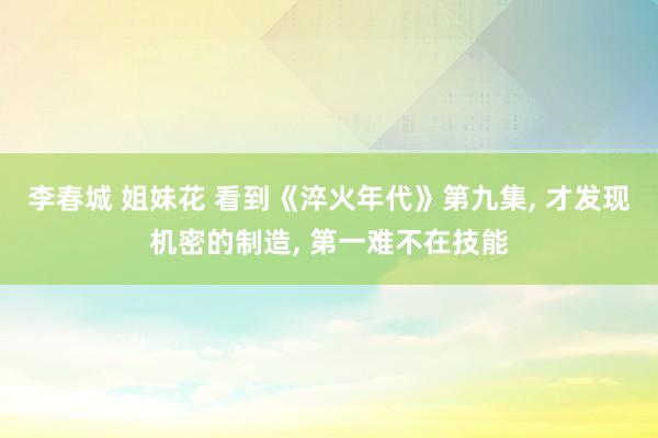李春城 姐妹花 看到《淬火年代》第九集， 才发现机密的制造， 第一难不在技能