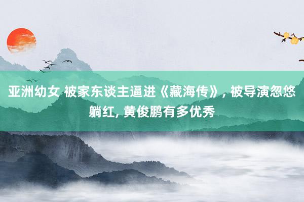 亚洲幼女 被家东谈主逼进《藏海传》， 被导演忽悠躺红， 黄俊鹏有多优秀