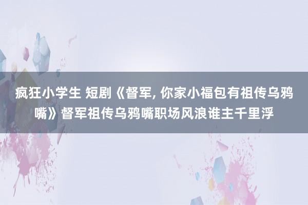 疯狂小学生 短剧《督军， 你家小福包有祖传乌鸦嘴》督军祖传乌鸦嘴职场风浪谁主千里浮
