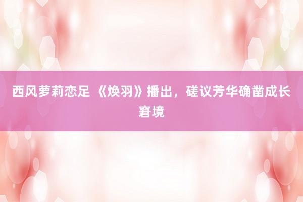 西风萝莉恋足 《焕羽》播出，磋议芳华确凿成长窘境