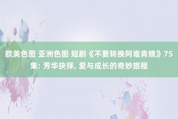 欧美色图 亚洲色图 短剧《不要转换阿谁青娥》75集: 芳华抉择， 爱与成长的奇妙旅程